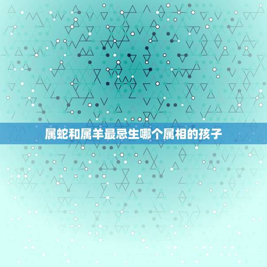 属蛇和属羊最忌生哪个属相的孩子，属蛇男和属羊女适合生个什么属性的孩子