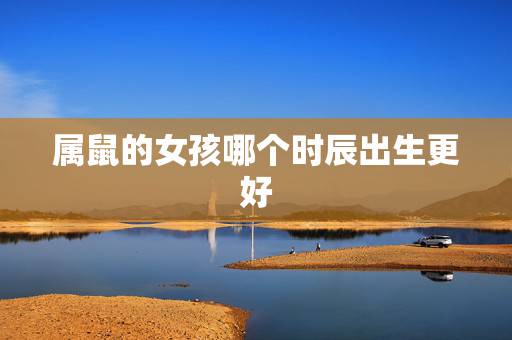 属鼠的女孩哪个时辰出生更好，2022 属鼠女孩取名宜用的字