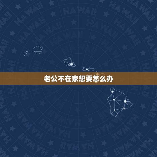 老公不在家想要怎么办,老公不在家,我要怎么办 老公不在家想要怎么办,老公不在家,我要怎么办