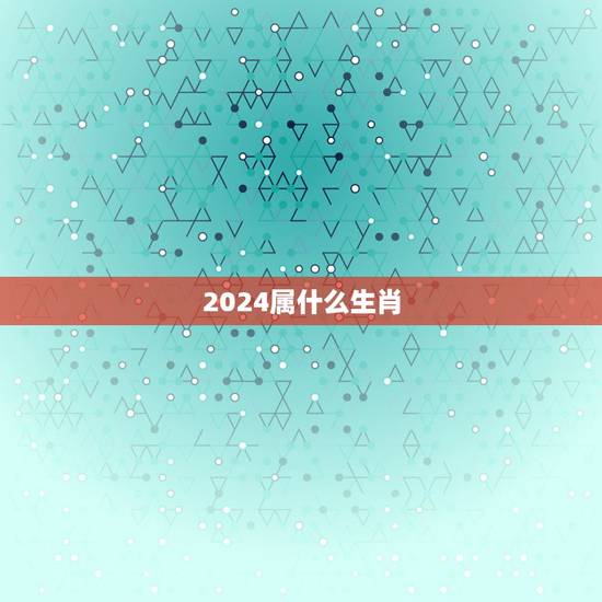 2024属什么生肖,2024年属什么生肖啥命 2024属什么生肖,2024年属什么生肖啥命