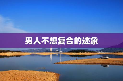 男人不想复合的迹象 失望型分手挽回最佳时期 男人不想复合的迹象 失望型分手挽回最佳时期