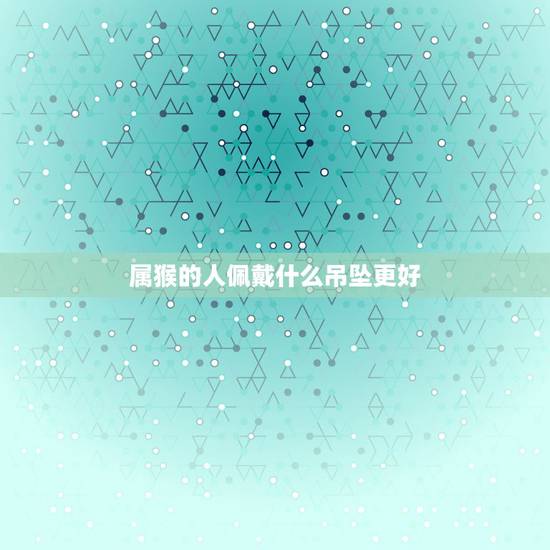 属猴的人佩戴什么吊坠更好,属猴戴什么生肖旺自己 属猴的人佩戴什么吊坠更好,属猴戴什么生肖旺自己