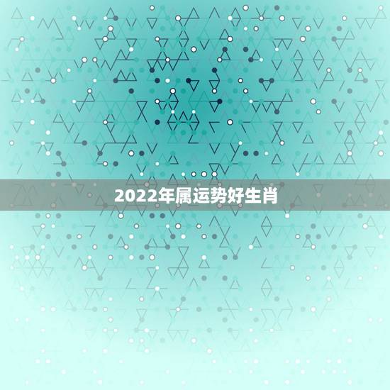 2022年属运势好生肖，2022犯太岁生肖属相