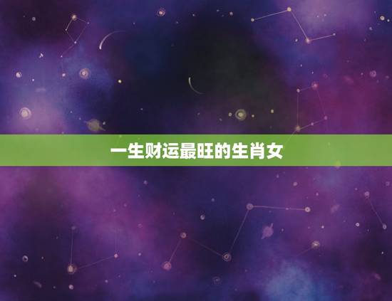 一生财运最旺的生肖女,婚后财运最旺的三大生肖女 一生财运最旺的生肖女,婚后财运最旺的三大生肖女