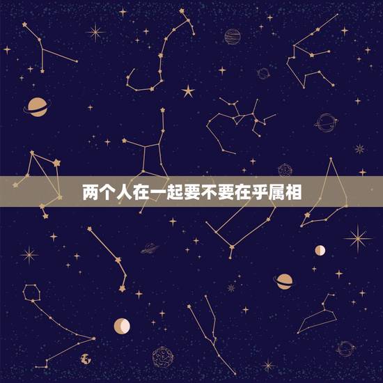 两个人在一起要不要在乎属相，两个人在一起，属相真的重要吗