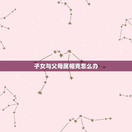 子女与父母属相克怎么办,如何解决父母属相与子女相冲问题 子女与父母属相克怎么办,如何解决父母属相与子女相冲问题