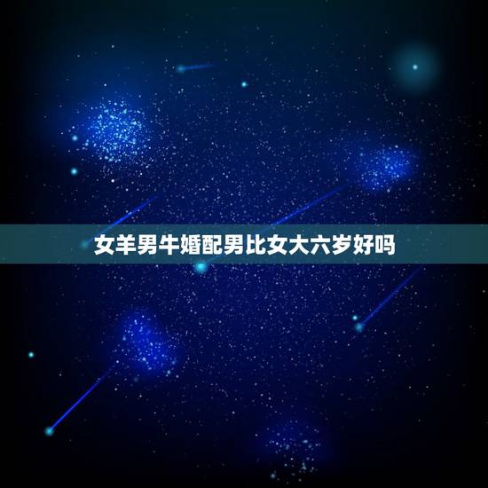 女羊男牛婚配男比女大六岁好吗,男女相差六岁婚配好吗? 女羊男牛婚配男比女大六岁好吗,男女相差六岁婚配好吗?