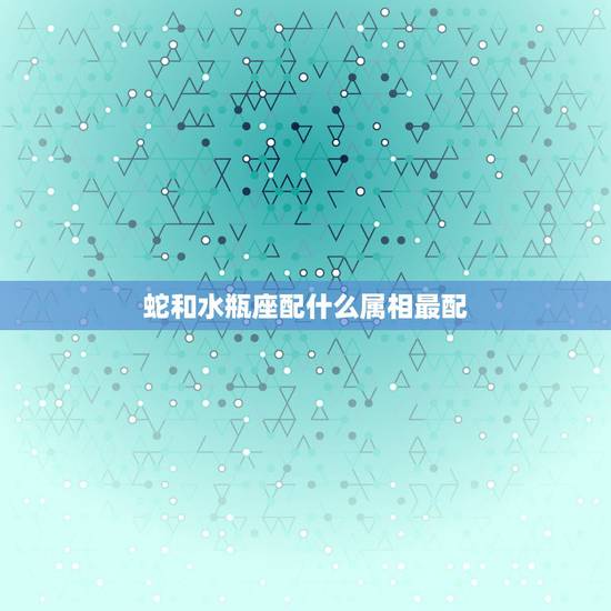 蛇和水瓶座配什么属相最配,属蛇的水瓶座和属蛇的处女座配吗? 蛇和水瓶座配什么属相最配,属蛇的水瓶座和属蛇的处女座配吗?