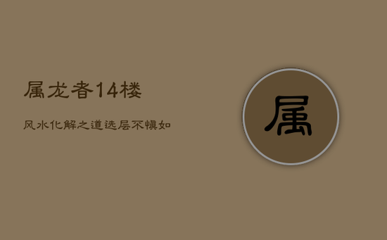 属龙者14楼风水化解之道:选层不慎,如何调整迎好运? 属龙者14楼风水化解之道:选层不慎,如何调整迎好运?