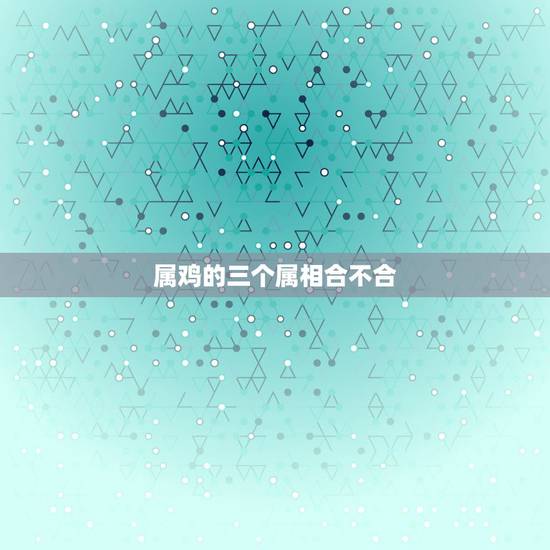 属鸡的三个属相合不合,属鸡3合3不合 属鸡的三个属相合不合,属鸡3合3不合