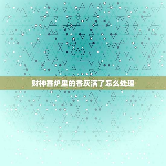 财神香炉里的香灰满了怎么处理,家里供佛烧完的银子灰如何处置? 财神香炉里的香灰满了怎么处理,家里供佛烧完的银子灰如何处置?