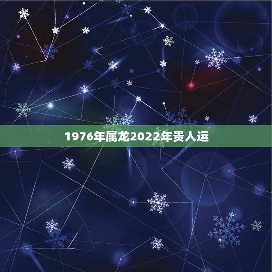 1976年属龙2022年贵人运,76龙2022年运势完整版 1976年属龙2022年贵人运,76龙2022年运势完整版