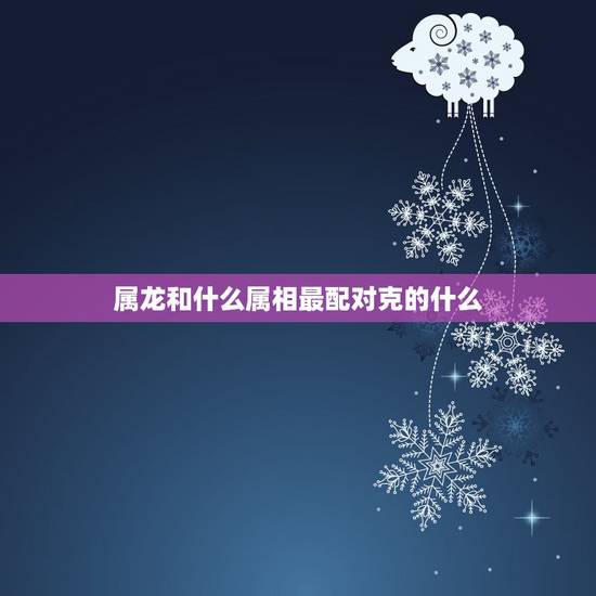 属龙和什么属相最配对克的什么,夫妻都是属龙会相克吗 属龙和什么属相最配对克的什么,夫妻都是属龙会相克吗
