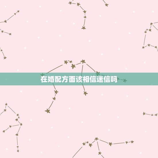 在婚配方面该相信迷信吗,属相婚配可以相信吗 在婚配方面该相信迷信吗,属相婚配可以相信吗