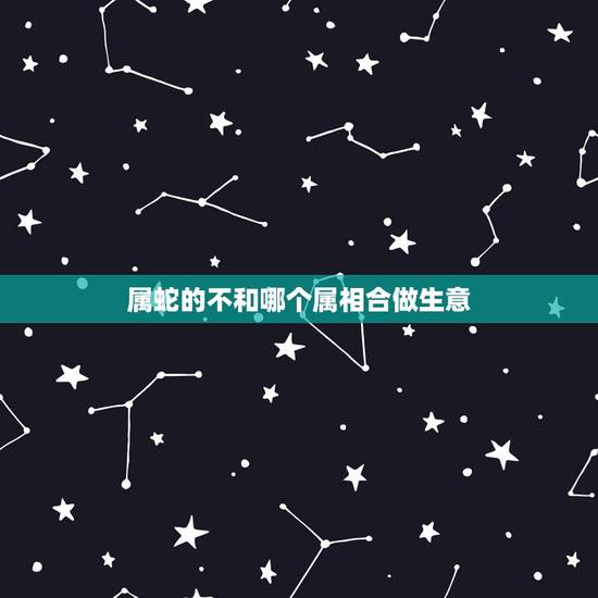 属蛇的不和哪个属相合做生意,属蛇的和什么属相做生意和适 属蛇的不和哪个属相合做生意,属蛇的和什么属相做生意和适