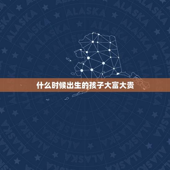 什么时候出生的孩子大富大贵,更好命时辰出生女 什么时候出生的孩子大富大贵,更好命时辰出生女