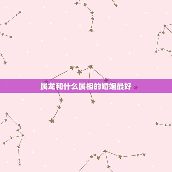 属龙和什么属相的婚姻最好，属龙的和什么属相结婚好呢