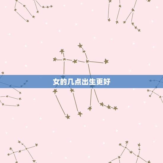 女的几点出生更好,哪个时辰女本事更大 女的几点出生更好,哪个时辰女本事更大