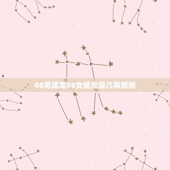 00男属龙98女属虎是几等婚姻,属虎女和属牛男相配吗 00男属龙98女属虎是几等婚姻,属虎女和属牛男相配吗