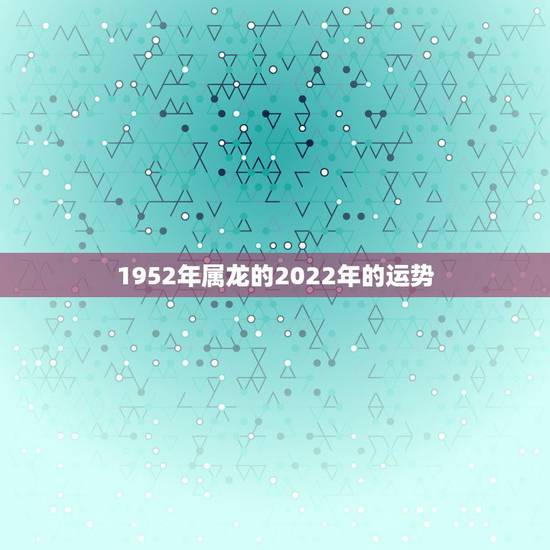 1952年属龙的2022年的运势,2021年属龙人的全年运势女 1952年属龙的2022年的运势,2021年属龙人的全年运势女