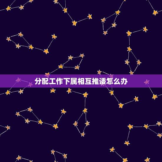 分配工作下属相互推诿怎么办,事情做不好还总爱相互推卸责任的手下该怎么管 分配工作下属相互推诿怎么办,事情做不好还总爱相互推卸责任的手下该怎么管