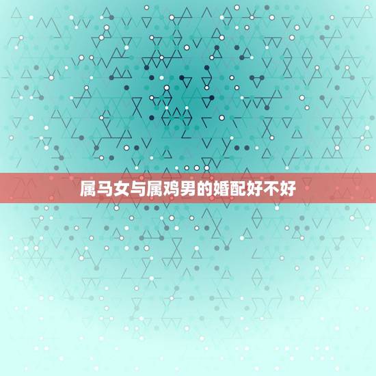 属马女与属鸡男的婚配好不好,属马女和属鸡男合婚吗? 属马女与属鸡男的婚配好不好,属马女和属鸡男合婚吗?