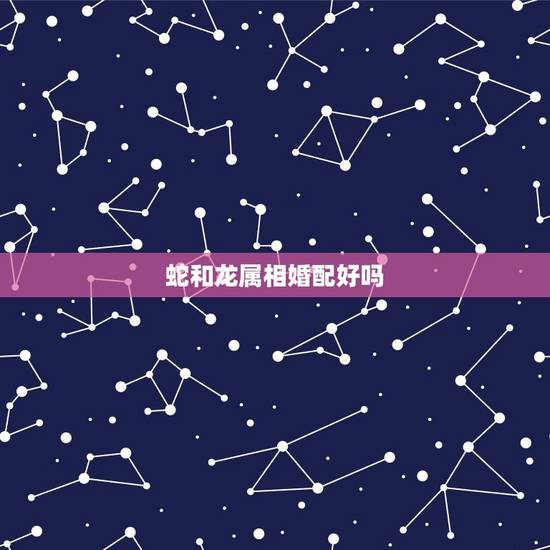 蛇和龙属相婚配好吗，属蛇和属龙相配吗？
