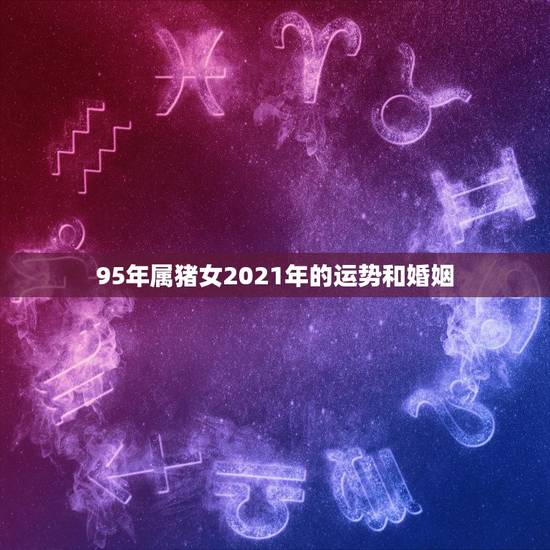 95年属猪女2021年的运势和婚姻,2021年属猪人的全年运势女性 95年属猪女2021年的运势和婚姻,2021年属猪人的全年运势女性