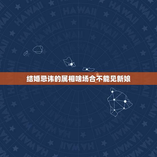 结婚忌讳的属相啥场合不能见新娘，结婚忌属相为什么不可以看新娘