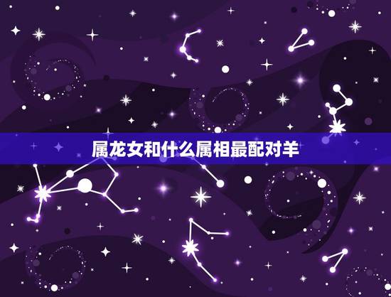 属龙女和什么属相最配对羊，男属龙女属羊相配吗