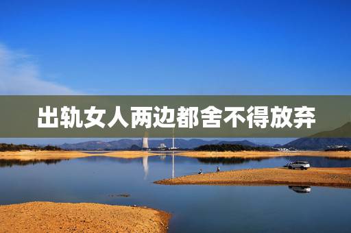出轨女人两边都舍不得放弃，我现在出轨了该怎么办？两个女的都舍不得扔下，