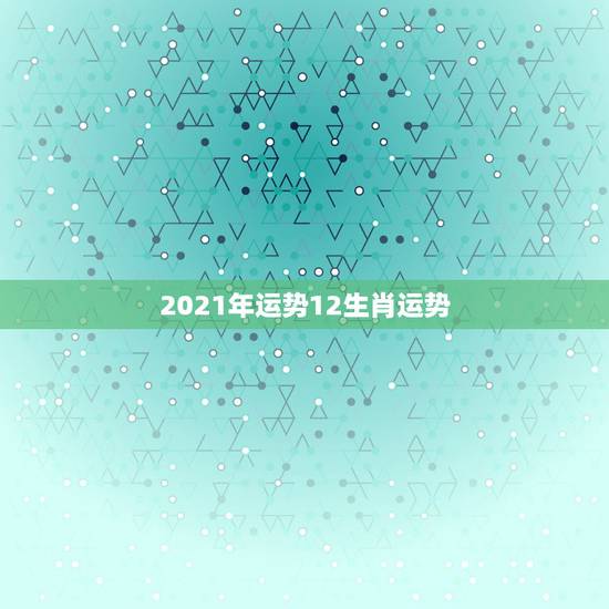 2021年运势12生肖运势，12生肖运势2021年运势详解势详解