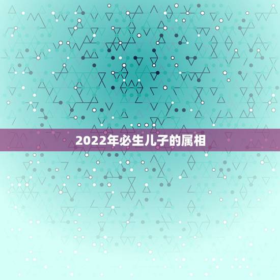2022年必生儿子的属相，2022什么年属什么，什么命