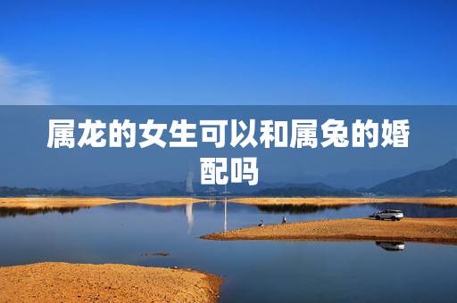 属龙的女生可以和属兔的婚配吗，属兔和属龙相配吗