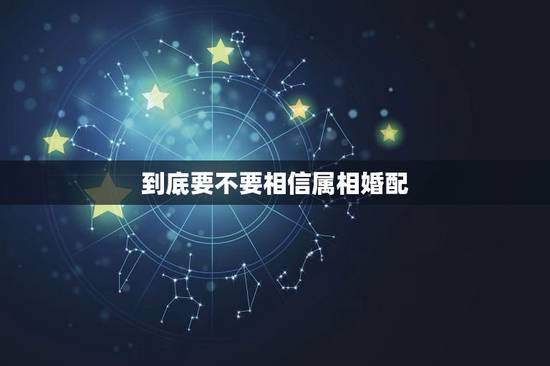 到底要不要相信属相婚配,属相婚配,这个能信吗 到底要不要相信属相婚配,属相婚配,这个能信吗