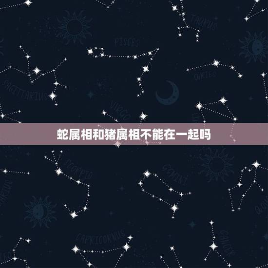 蛇属相和猪属相不能在一起吗，属蛇的和属猪的在一起好吗？
