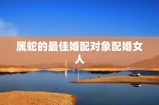 属蛇的最佳婚配对象配婚女人,属蛇的金命与什么婚配最佳? 属蛇的最佳婚配对象配婚女人,属蛇的金命与什么婚配最佳?