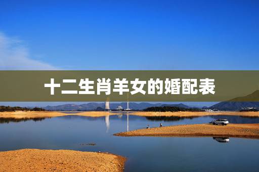 十二生肖羊女的婚配表，羊的属相婚配表 属羊的和什么属相最配