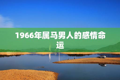 1966年属马男人的感情命运,1966年4月3日生属马的男人命运 1966年属马男人的感情命运,1966年4月3日生属马的男人命运