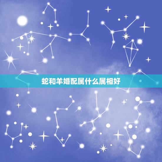 蛇和羊婚配属什么属相好,十二生肖蛇与羊相配吗? 蛇和羊婚配属什么属相好,十二生肖蛇与羊相配吗?