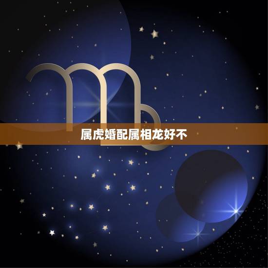 属虎婚配属相龙好不,男属虎和女属龙的属相婚配合适吗 属虎婚配属相龙好不,男属虎和女属龙的属相婚配合适吗