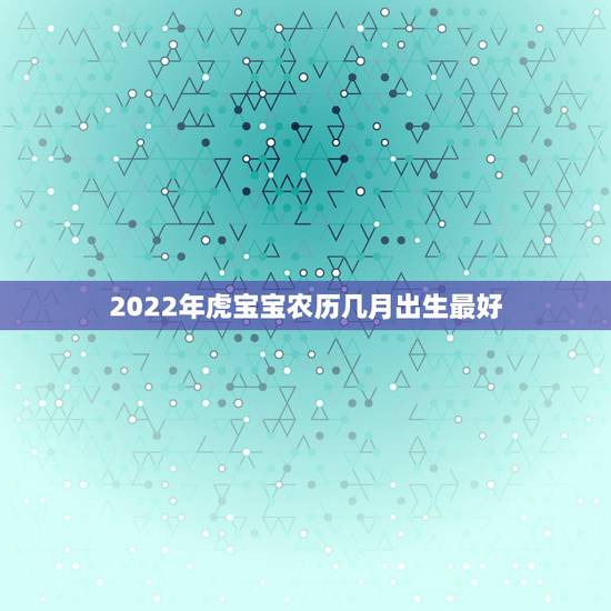 2022年虎宝宝农历几月出生最好,虎宝宝2022年几月出生最好 2022年虎宝宝农历几月出生最好,虎宝宝2022年几月出生最好
