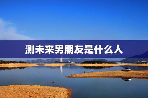 测未来男朋友是什么人,未来的男朋友是什么样的人呢? 测未来男朋友是什么人,未来的男朋友是什么样的人呢?
