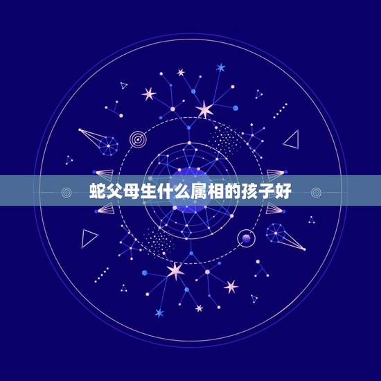 蛇父母生什么属相的孩子好，父母均属蛇的人生什么属相的孩子最好？