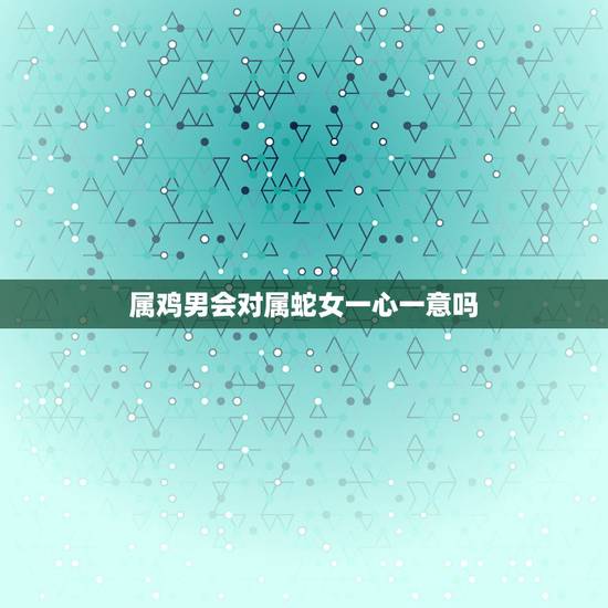 属鸡男会对属蛇女一心一意吗,属鸡男与属蛇女婚配如何? 属鸡男会对属蛇女一心一意吗,属鸡男与属蛇女婚配如何?
