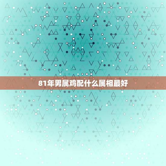 81年男属鸡配什么属相最好,81年男鸡和什么属相人相处对自己最吉利? 81年男属鸡配什么属相最好,81年男鸡和什么属相人相处对自己最吉利?
