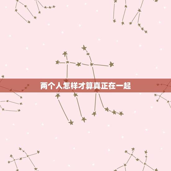 两个人怎样才算真正在一起,两个人要怎么样才算真正在一起了 两个人怎样才算真正在一起,两个人要怎么样才算真正在一起了