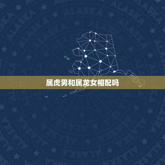 属虎男和属龙女相配吗，属虎男和属龙女在一起好吗？