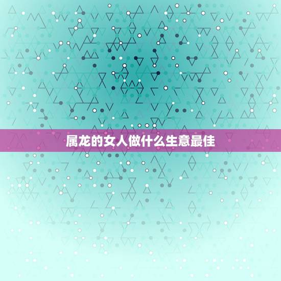 属龙的女人做什么生意最佳,属龙的人做生意与什么属相的人最佳 属龙的女人做什么生意最佳,属龙的人做生意与什么属相的人最佳
