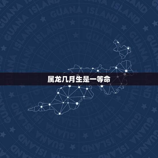 属龙几月生是一等命,龙几月几日几时出生更好 属龙几月生是一等命,龙几月几日几时出生更好